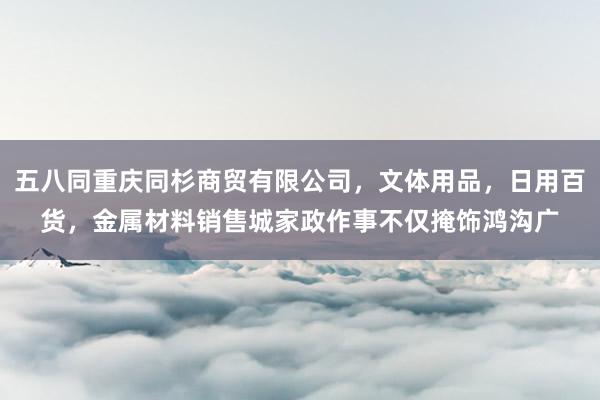 五八同重庆同杉商贸有限公司,文体用品,日用百货,金属材料销售城家政作事不仅掩饰鸿沟广
