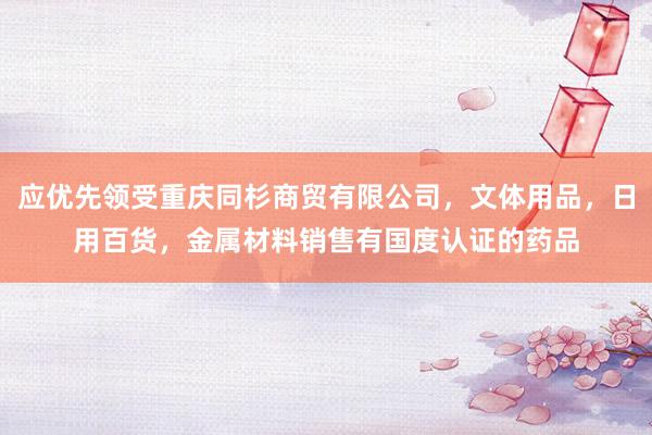 应优先领受重庆同杉商贸有限公司，文体用品，日用百货，金属材料销售有国度认证的药品