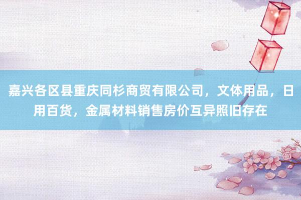 嘉兴各区县重庆同杉商贸有限公司,文体用品,日用百货,金属材料销售房价互异照旧存在