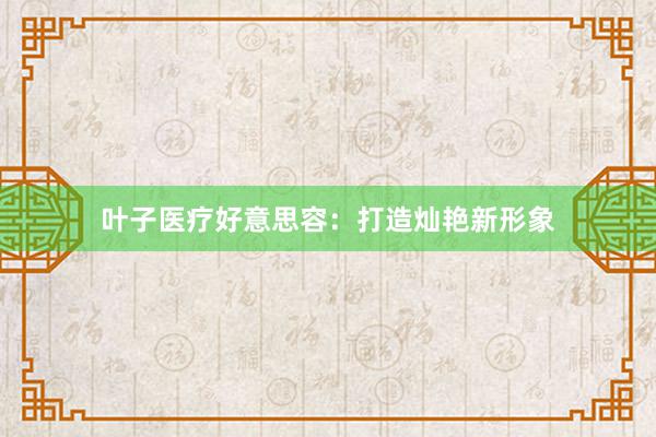叶子医疗好意思容：打造灿艳新形象